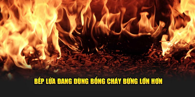 Bếp lửa đang dùng bổng cháy bừng lớn hơn 